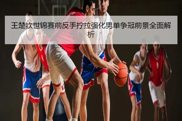 王楚钦世锦赛前反手拧拉强化男单争冠前景全面解析