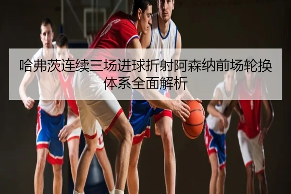 哈弗茨连续三场进球折射阿森纳前场轮换体系全面解析