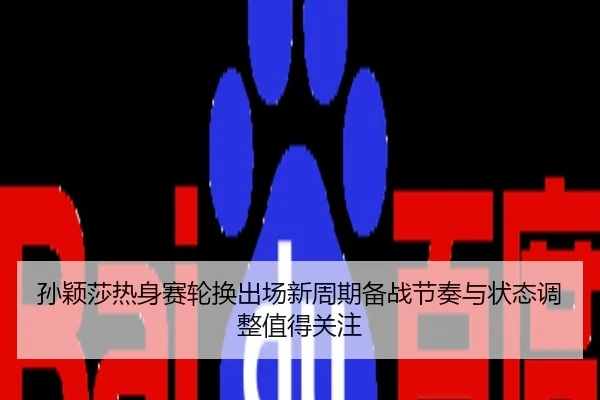 孙颖莎热身赛轮换出场新周期备战节奏与状态调整值得关注
