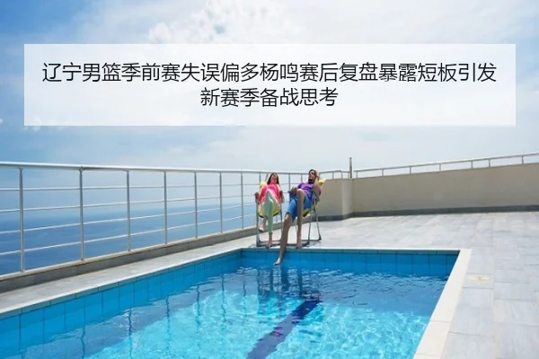 辽宁男篮季前赛失误偏多杨鸣赛后复盘暴露短板引发新赛季备战思考