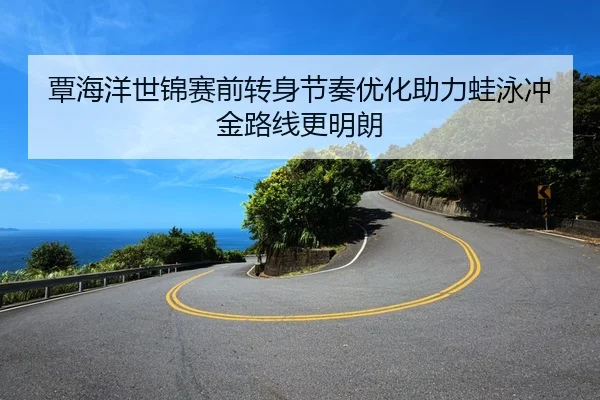 覃海洋世锦赛前转身节奏优化助力蛙泳冲金路线更明朗