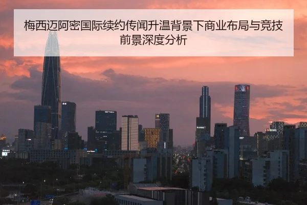 梅西迈阿密国际续约传闻升温背景下商业布局与竞技前景深度分析