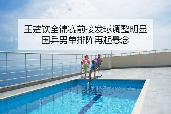 王楚钦全锦赛前接发球调整明显 国乒男单排阵再起悬念