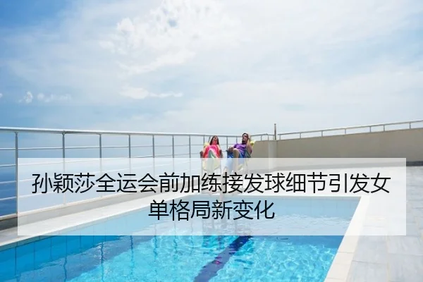 孙颖莎全运会前加练接发球细节引发女单格局新变化
