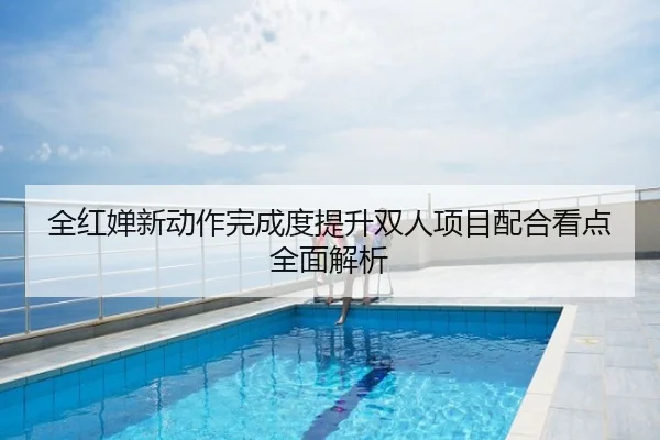 全红婵新动作完成度提升双人项目配合看点全面解析