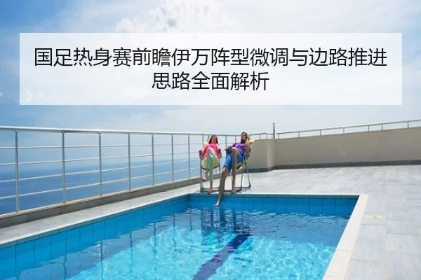 国足热身赛前瞻伊万阵型微调与边路推进思路全面解析