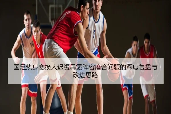 国足热身赛换人迟缓暴露阵容磨合问题的深度复盘与改进思路